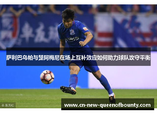 萨利巴乌帕与楚阿梅尼在场上互补效应如何助力球队攻守平衡