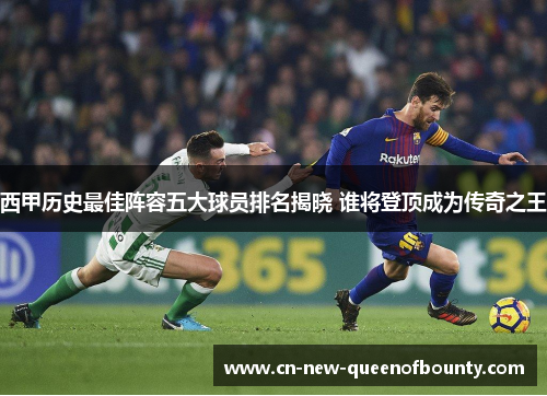 西甲历史最佳阵容五大球员排名揭晓 谁将登顶成为传奇之王