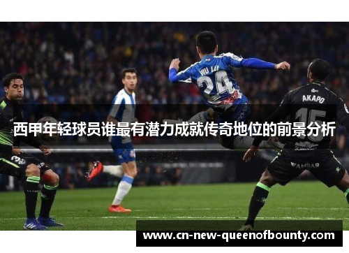 西甲年轻球员谁最有潜力成就传奇地位的前景分析