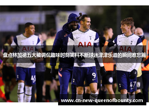 盘点林加德五大被调侃趣味时刻笑料不断球迷津津乐道的瞬间难忘篇