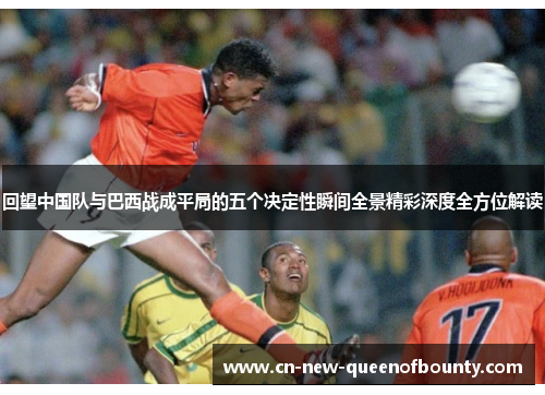 回望中国队与巴西战成平局的五个决定性瞬间全景精彩深度全方位解读