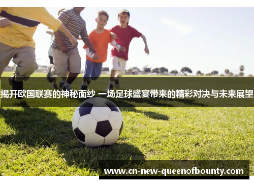 揭开欧国联赛的神秘面纱 一场足球盛宴带来的精彩对决与未来展望