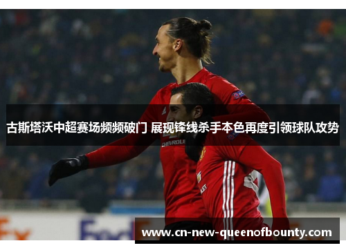 古斯塔沃中超赛场频频破门 展现锋线杀手本色再度引领球队攻势 古斯塔沃中超赛场频频破门 展现锋线杀手本色再度引领球队攻势