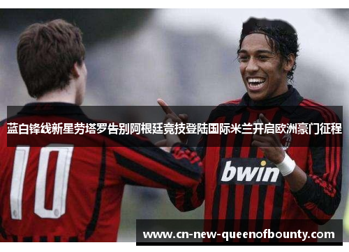 蓝白锋线新星劳塔罗告别阿根廷竞技登陆国际米兰开启欧洲豪门征程