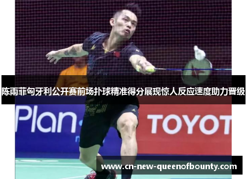 陈雨菲匈牙利公开赛前场扑球精准得分展现惊人反应速度助力晋级
