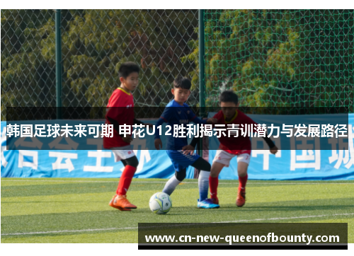 韩国足球未来可期 申花U12胜利揭示青训潜力与发展路径
