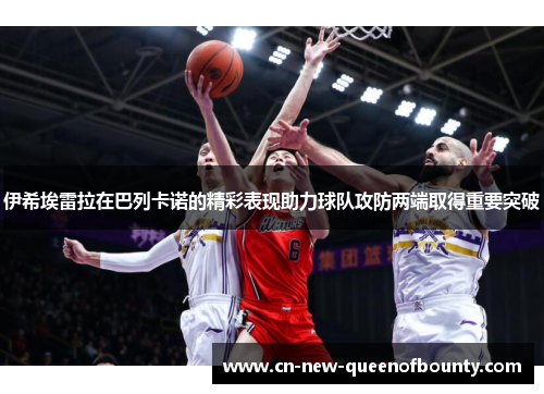 伊希埃雷拉在巴列卡诺的精彩表现助力球队攻防两端取得重要突破