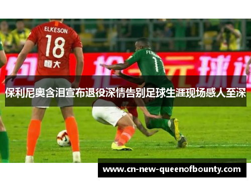 保利尼奥含泪宣布退役深情告别足球生涯现场感人至深
